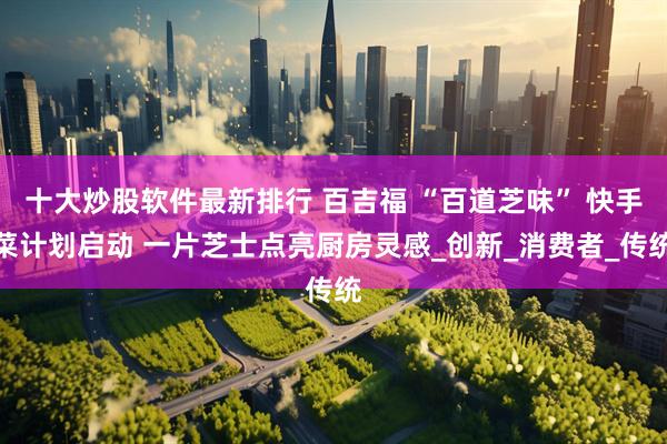十大炒股软件最新排行 百吉福 “百道芝味” 快手菜计划启动 一片芝士点亮厨房灵感_创新_消费者_传统