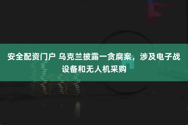 安全配资门户 乌克兰披露一贪腐案，涉及电子战设备和无人机采购