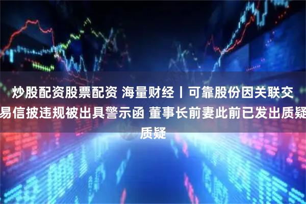 炒股配资股票配资 海量财经丨可靠股份因关联交易信披违规被出具警示函 董事长前妻此前已发出质疑