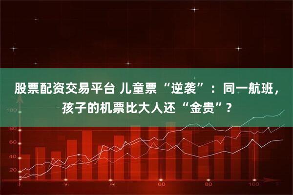 股票配资交易平台 儿童票 “逆袭” ：同一航班，孩子的机票比大人还 “金贵”？