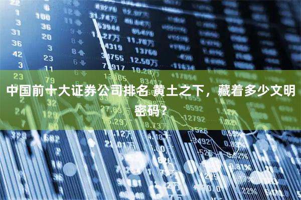 中国前十大证券公司排名 黄土之下，藏着多少文明密码？