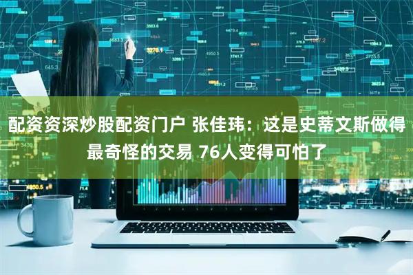 配资资深炒股配资门户 张佳玮：这是史蒂文斯做得最奇怪的交易 76人变得可怕了