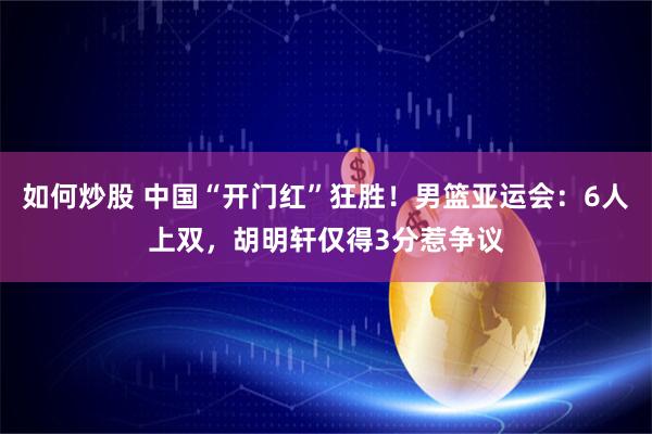 如何炒股 中国“开门红”狂胜！男篮亚运会：6人上双，胡明轩仅得3分惹争议