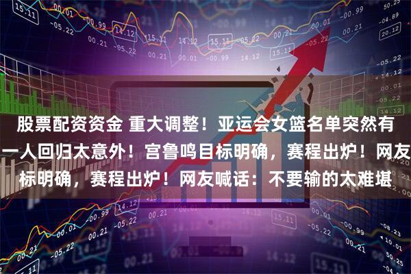 股票配资资金 重大调整！亚运会女篮名单突然有变！韩旭李月汝离队，一人回归太意外！宫鲁鸣目标明确，赛程出炉！网友喊话：不要输的太难堪