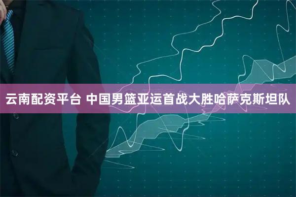 云南配资平台 中国男篮亚运首战大胜哈萨克斯坦队